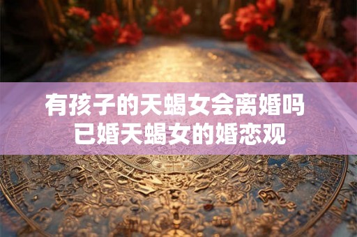 有孩子的天蝎女会离婚吗 已婚天蝎女的婚恋观