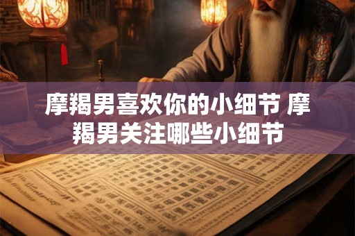 摩羯男喜欢你的小细节 摩羯男关注哪些小细节 摩羯男喜欢你的小细节 摩羯男关注哪些小细节