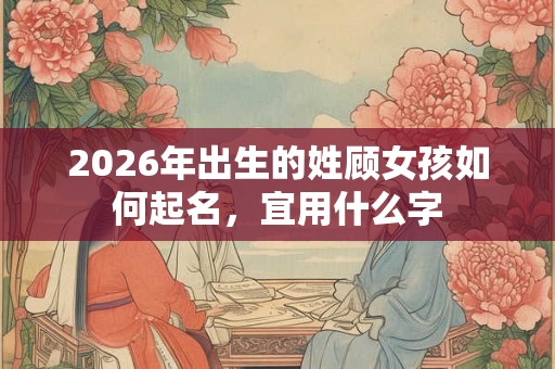 2026年出生的姓顾女孩如何起名,宜用什么字 2026年出生的姓顾女孩如何起名,宜用什么字