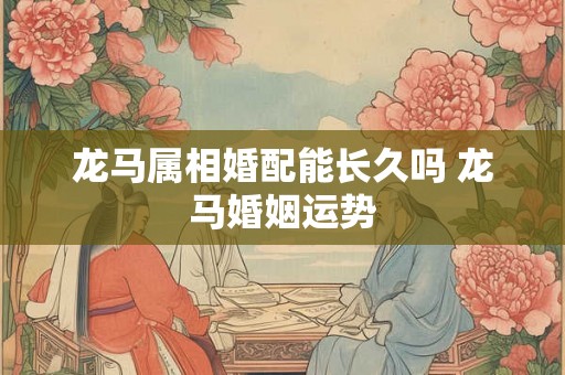 龙马属相婚配能长久吗 龙马婚姻运势