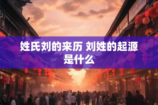 姓氏刘的来历 刘姓的起源是什么