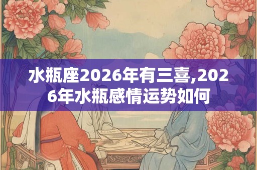 水瓶座2026年有三喜,2026年水瓶感情运势如何 水瓶座2026年有三喜,2026年水瓶感情运势如何