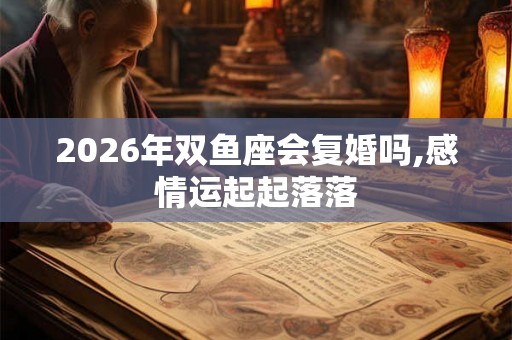 2026年双鱼座会复婚吗,感情运起起落落 2026年双鱼座会复婚吗,感情运起起落落