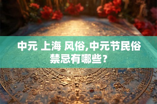 中元 上海 风俗,中元节民俗禁忌有哪些？