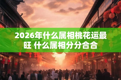 2026年什么属相桃花运最旺 什么属相分分合合