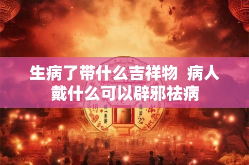 生病了带什么吉祥物  病人戴什么可以辟邪祛病