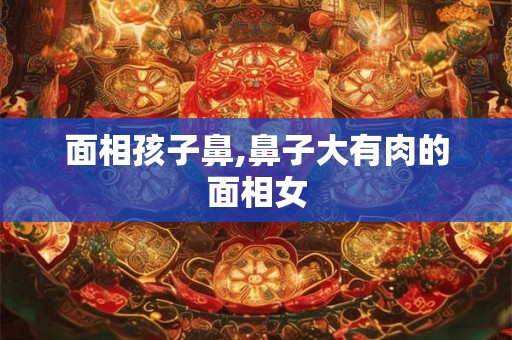 面相孩子鼻,鼻子大有肉的面相女