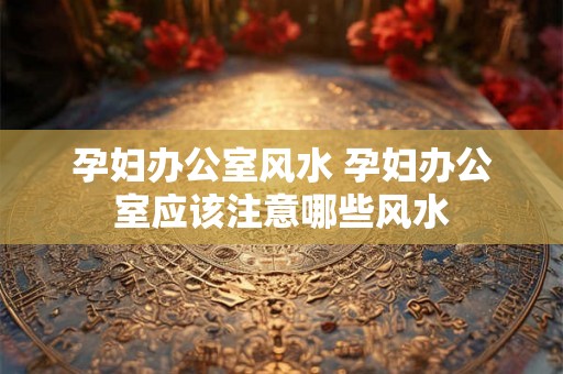 孕妇办公室风水 孕妇办公室应该注意哪些风水