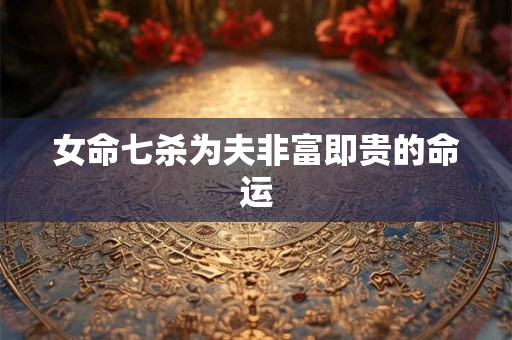 女命七杀为夫非富即贵的命运 女命七杀为夫非富即贵的命运