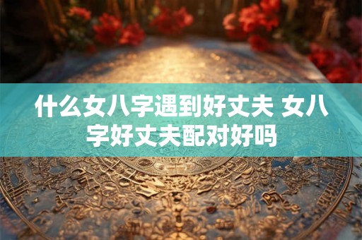什么女八字遇到好丈夫 女八字好丈夫配对好吗