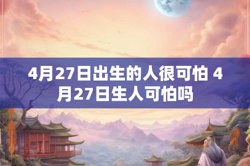 4月27日出生的人很可怕 4月27日生人可怕吗 4月27日出生的人很可怕 4月27日生人可怕吗