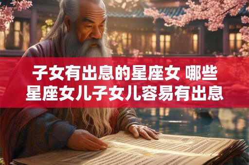 子女有出息的星座女 哪些星座女儿子女儿容易有出息