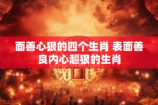 面善心狠的四个生肖 表面善良内心超狠的生肖 面善心狠的四个生肖 表面善良内心超狠的生肖
