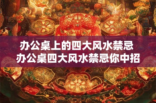 办公桌上的四大风水禁忌 办公桌四大风水禁忌你中招了吗