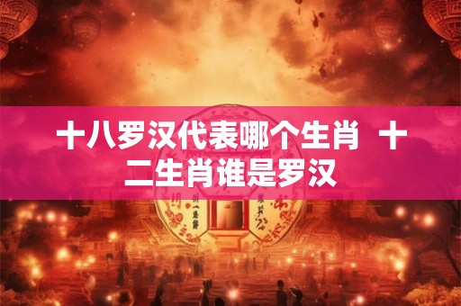 十八罗汉代表哪个生肖 十二生肖谁是罗汉 十八罗汉代表哪个生肖 十二生肖谁是罗汉