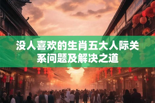 没人喜欢的生肖五大人际关系问题及解决之道