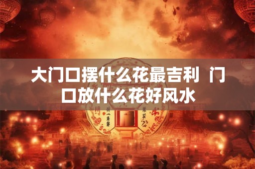 大门口摆什么花最吉利  门口放什么花好风水