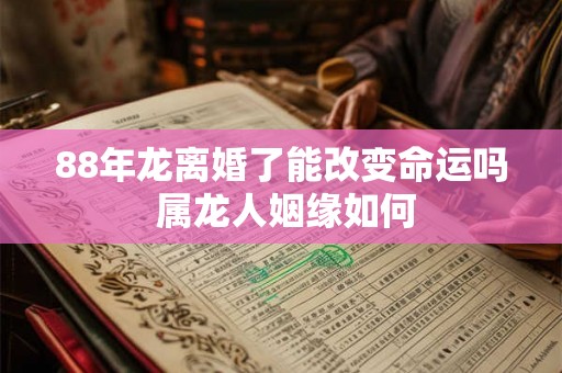88年龙离婚了能改变命运吗 属龙人姻缘如何