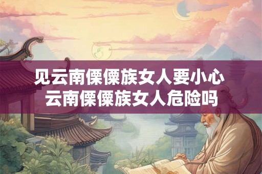 见云南傈僳族女人要小心 云南傈僳族女人危险吗