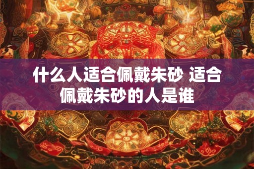 什么人适合佩戴朱砂 适合佩戴朱砂的人是谁