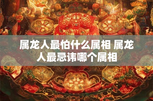 属龙人最怕什么属相 属龙人最忌讳哪个属相