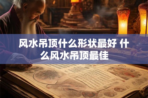风水吊顶什么形状最好 什么风水吊顶最佳