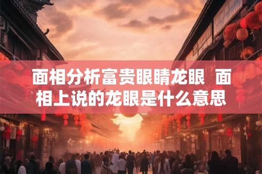 面相分析富贵眼睛龙眼  面相上说的龙眼是什么意思