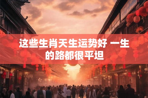 这些生肖天生运势好 一生的路都很平坦