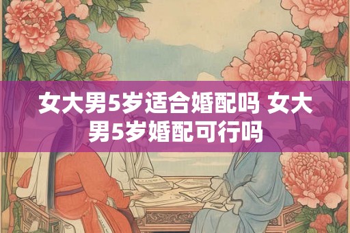 女大男5岁适合婚配吗 女大男5岁婚配可行吗