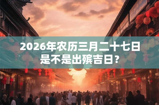 2026年农历三月二十七日是不是出殡吉日？