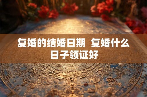 复婚的结婚日期 复婚什么日子领证好 复婚的结婚日期 复婚什么日子领证好
