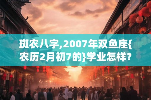 斑农八字,2007年双鱼座{农历2月初7的}学业怎样？