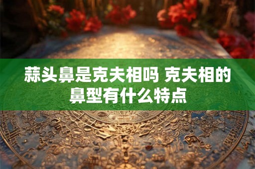 蒜头鼻是克夫相吗 克夫相的鼻型有什么特点