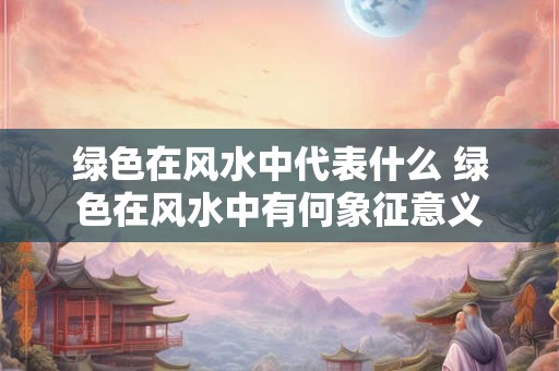 绿色在风水中代表什么 绿色在风水中有何象征意义