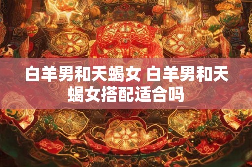 白羊男和天蝎女 白羊男和天蝎女搭配适合吗 白羊男和天蝎女 白羊男和天蝎女搭配适合吗