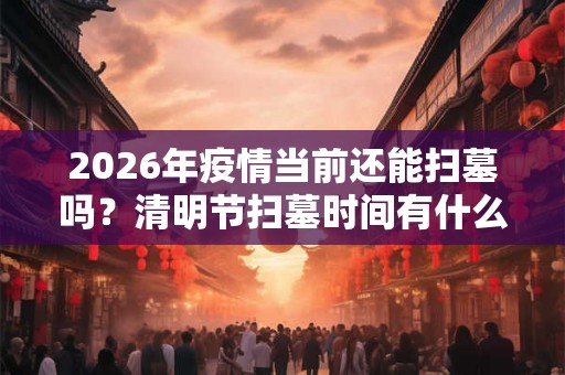 2026年疫情当前还能扫墓吗?清明节扫墓时间有什么讲究? 2026年疫情当前还能扫墓吗?清明节扫墓时间有什么讲究?