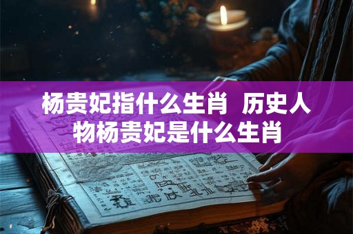 杨贵妃指什么生肖  历史人物杨贵妃是什么生肖