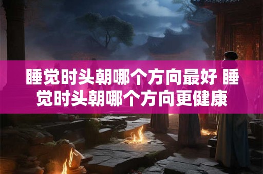 睡觉时头朝哪个方向最好 睡觉时头朝哪个方向更健康