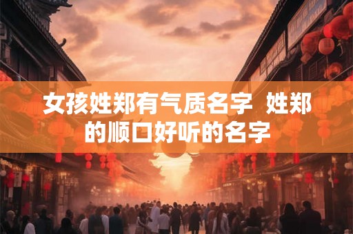 女孩姓郑有气质名字 姓郑的顺口好听的名字 女孩姓郑有气质名字 姓郑的顺口好听的名字