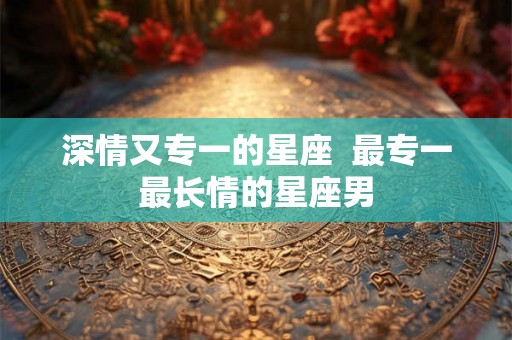深情又专一的星座 最专一最长情的星座男 深情又专一的星座 最专一最长情的星座男