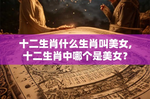十二生肖什么生肖叫美女,十二生肖中哪个是美女？