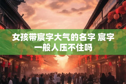 女孩带宸字大气的名字 宸字一般人压不住吗