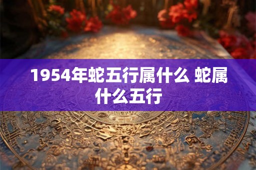 1954年蛇五行属什么 蛇属什么五行 1954年蛇五行属什么 蛇属什么五行