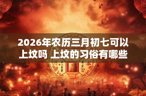 2026年农历三月初七可以上坟吗 上坟的习俗有哪些