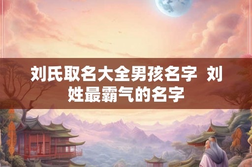 刘氏取名大全男孩名字 刘姓最霸气的名字 刘氏取名大全男孩名字 刘姓最霸气的名字