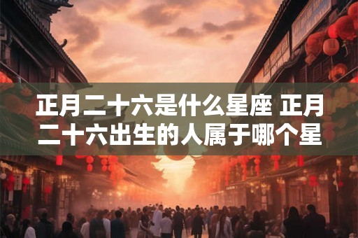 正月二十六是什么星座 正月二十六出生的人属于哪个星座
