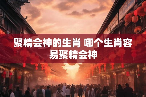 聚精会神的生肖 哪个生肖容易聚精会神