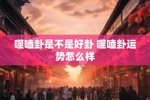噬嗑卦是不是好卦 噬嗑卦运势怎么样 噬嗑卦是不是好卦 噬嗑卦运势怎么样