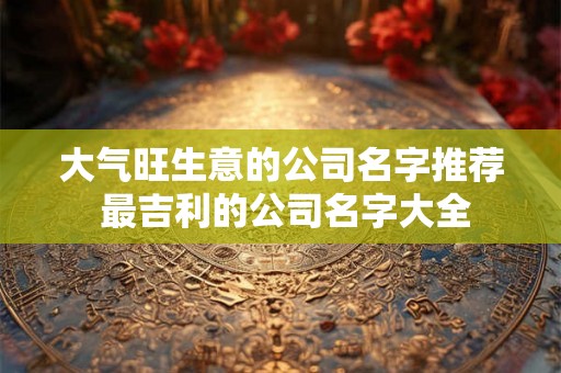 大气旺生意的公司名字推荐 最吉利的公司名字大全