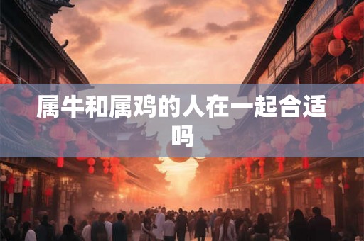 属牛和属鸡的人在一起合适吗 属牛和属鸡的人在一起合适吗